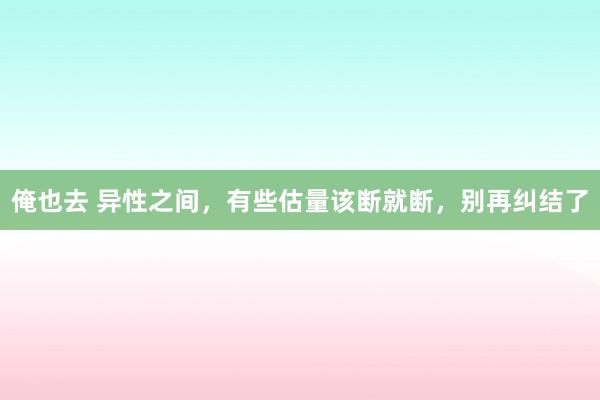 俺也去 异性之间，有些估量该断就断，别再纠结了