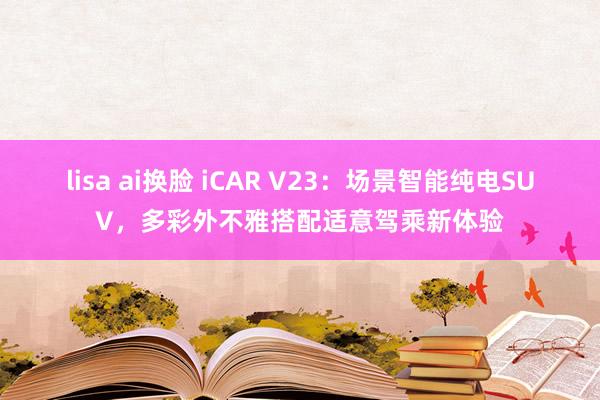 lisa ai换脸 iCAR V23：场景智能纯电SUV，多彩外不雅搭配适意驾乘新体验