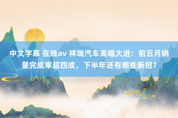 中文字幕 在线av 祥瑞汽车高唱大进：前五月销量完成率超四成，下半年还有哪些新招？