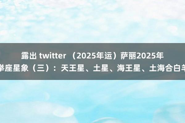 露出 twitter （2025年运）萨丽2025年举座星象（三）：天王星、土星、海王星、土海合白羊