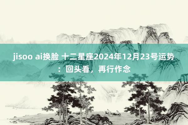 jisoo ai换脸 十二星座2024年12月23号运势：回头看，再行作念