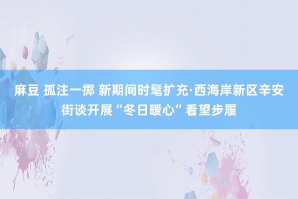 麻豆 孤注一掷 新期间时髦扩充·西海岸新区辛安街谈开展“冬日暖心”看望步履