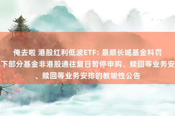 俺去啦 港股红利低波ETF: 景顺长城基金科罚有限公司对于旗下部分基金非港股通往复日暂停申购、赎回等业务安排的教唆性公告