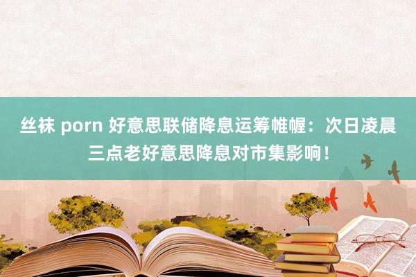 丝袜 porn 好意思联储降息运筹帷幄：次日凌晨三点老好意思降息对市集影响！