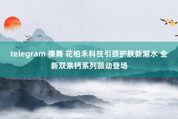 telegram 裸舞 花柏禾科技引颈护肤新潮水 全新双亲钙系列颤动登场