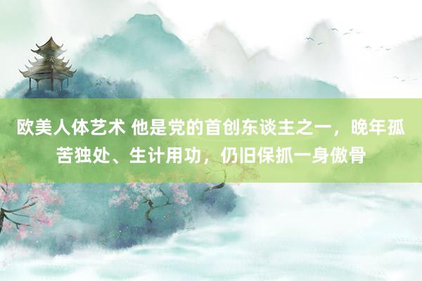 欧美人体艺术 他是党的首创东谈主之一，晚年孤苦独处、生计用功，仍旧保抓一身傲骨