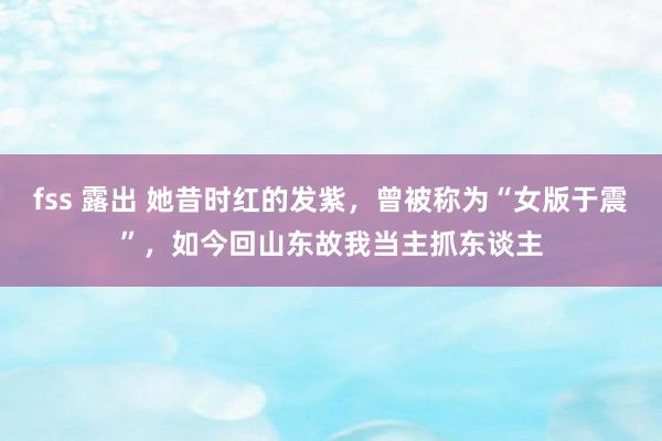 fss 露出 她昔时红的发紫，曾被称为“女版于震”，如今回山东故我当主抓东谈主