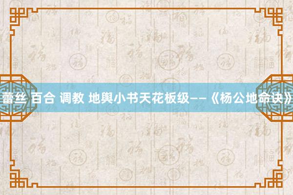 蕾丝 百合 调教 地舆小书天花板级——《杨公地命诀》