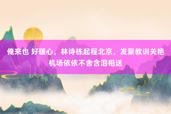 俺来也 好暖心，林诗栋起程北京，发蒙教训关艳机场依依不舍含泪相送