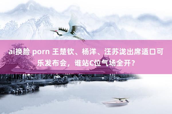 ai换脸 porn 王楚钦、杨洋、汪苏泷出席适口可乐发布会，谁站C位气场全开？