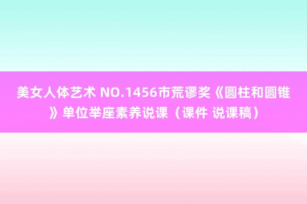 美女人体艺术 NO.1456市荒谬奖《圆柱和圆锥》单位举座素养说课（课件 说课稿）