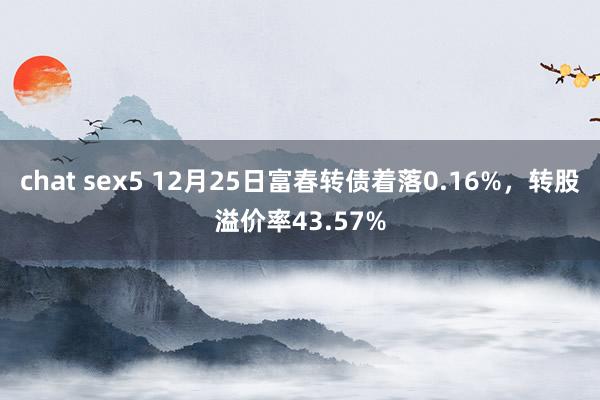 chat sex5 12月25日富春转债着落0.16%，转股溢价率43.57%