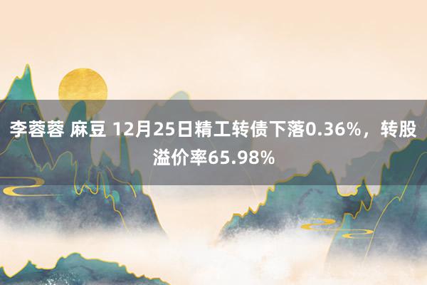 李蓉蓉 麻豆 12月25日精工转债下落0.36%，转股溢价率65.98%