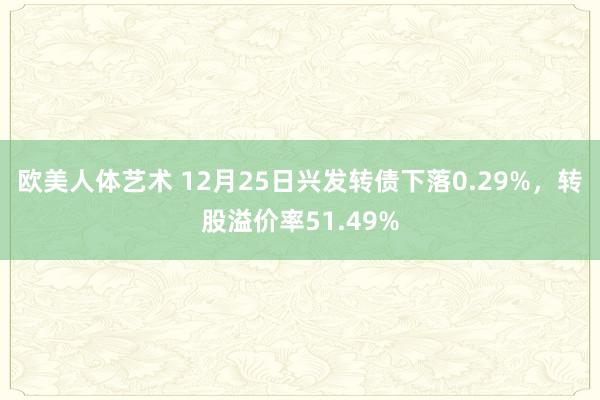 欧美人体艺术 12月25日兴发转债下落0.29%，转股溢价率51.49%