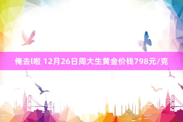 俺去l啦 12月26日周大生黄金价钱798元/克