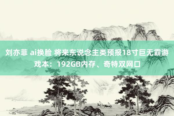 刘亦菲 ai换脸 将来东说念主类预报18寸巨无霸游戏本：192GB内存、奇特双网口