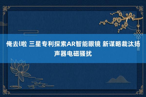 俺去l啦 三星专利探索AR智能眼镜 新谋略裁汰扬声器电磁骚扰