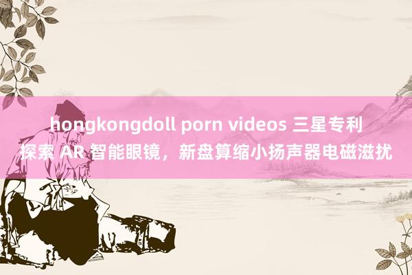 hongkongdoll porn videos 三星专利探索 AR 智能眼镜，新盘算缩小扬声器电磁滋扰