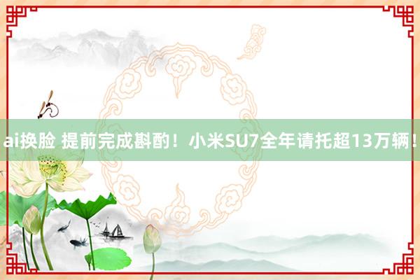 ai换脸 提前完成斟酌！小米SU7全年请托超13万辆！