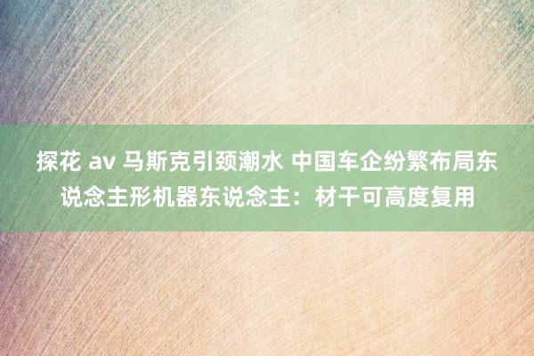 探花 av 马斯克引颈潮水 中国车企纷繁布局东说念主形机器东说念主：材干可高度复用