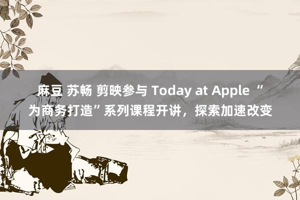 麻豆 苏畅 剪映参与 Today at Apple “为商务打造”系列课程开讲，探索加速改变