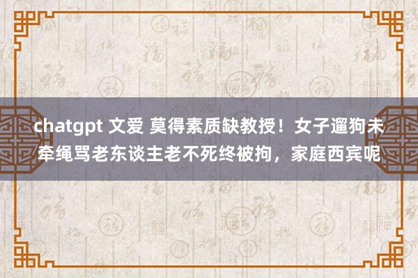 chatgpt 文爱 莫得素质缺教授！女子遛狗未牵绳骂老东谈主老不死终被拘，家庭西宾呢