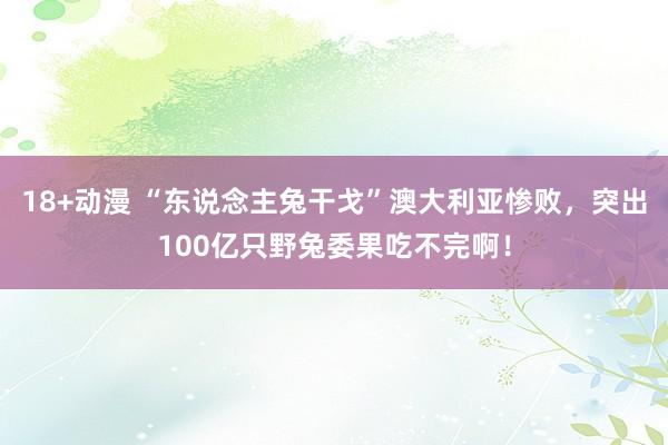 18+动漫 “东说念主兔干戈”澳大利亚惨败，突出100亿只野兔委果吃不完啊！