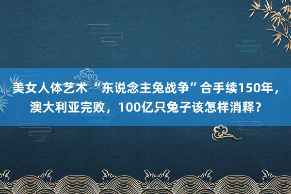 美女人体艺术 “东说念主兔战争”合手续150年，澳大利亚完败，100亿只兔子该怎样消释？