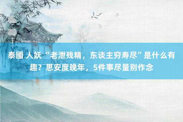 泰國 人妖 “老泄残精，东谈主穷寿尽”是什么有趣？思安度晚年，5件事尽量别作念