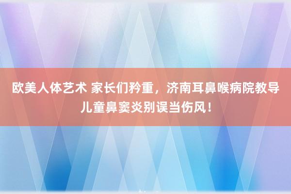 欧美人体艺术 家长们矜重，济南耳鼻喉病院教导儿童鼻窦炎别误当伤风！