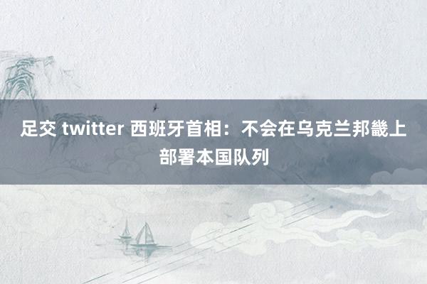 足交 twitter 西班牙首相：不会在乌克兰邦畿上部署本国队列