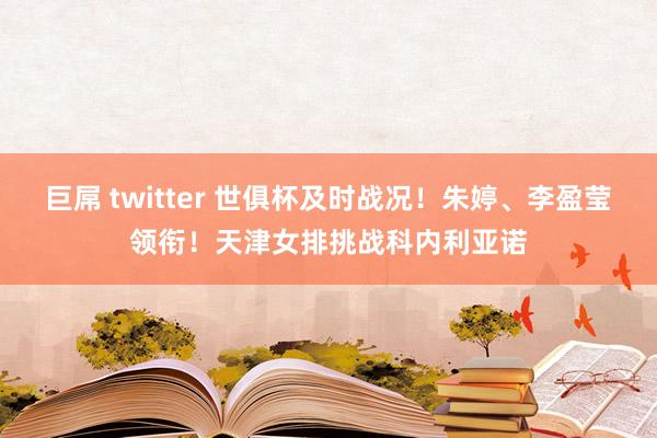 巨屌 twitter 世俱杯及时战况！朱婷、李盈莹领衔！天津女排挑战科内利亚诺