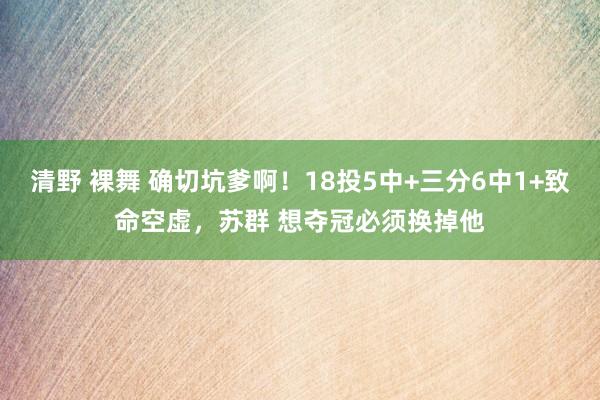 清野 裸舞 确切坑爹啊！18投5中+三分6中1+致命空虚，苏群 想夺冠必须换掉他