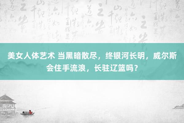 美女人体艺术 当黑暗散尽，终银河长明，威尔斯会住手流浪，长驻辽篮吗？