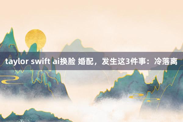 taylor swift ai换脸 婚配，发生这3件事：冷落离