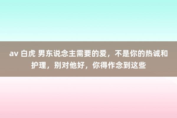 av 白虎 男东说念主需要的爱，不是你的热诚和护理，别对他好，你得作念到这些