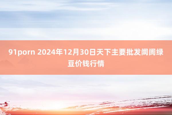 91porn 2024年12月30日天下主要批发阛阓绿豆价钱行情