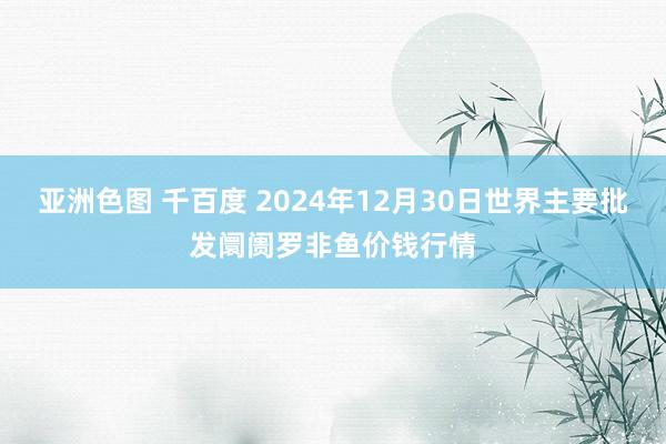 亚洲色图 千百度 2024年12月30日世界主要批发阛阓罗非鱼价钱行情