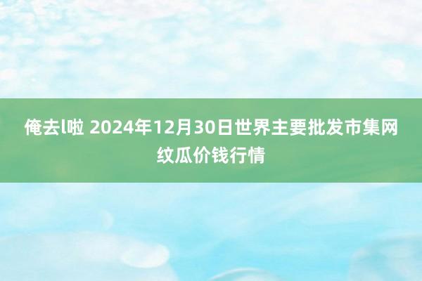 俺去l啦 2024年12月30日世界主要批发市集网纹瓜价钱行情