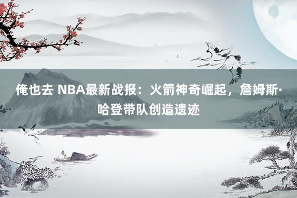 俺也去 NBA最新战报：火箭神奇崛起，詹姆斯·哈登带队创造遗迹