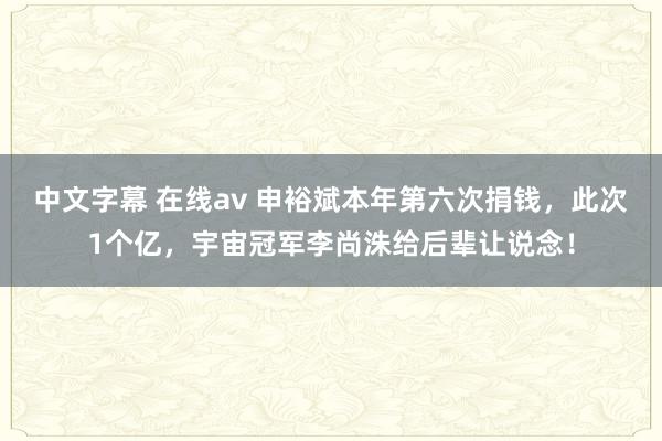 中文字幕 在线av 申裕斌本年第六次捐钱，此次1个亿，宇宙冠军李尚洙给后辈让说念！