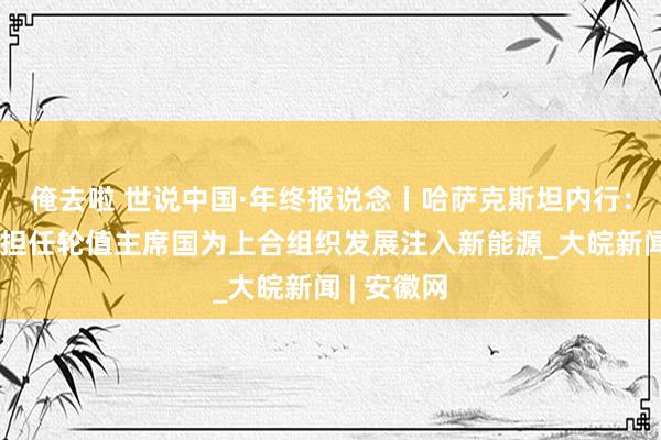 俺去啦 世说中国·年终报说念丨哈萨克斯坦内行：期待中国担任轮值主席国为上合组织发展注入新能源_大皖新闻 | 安徽网