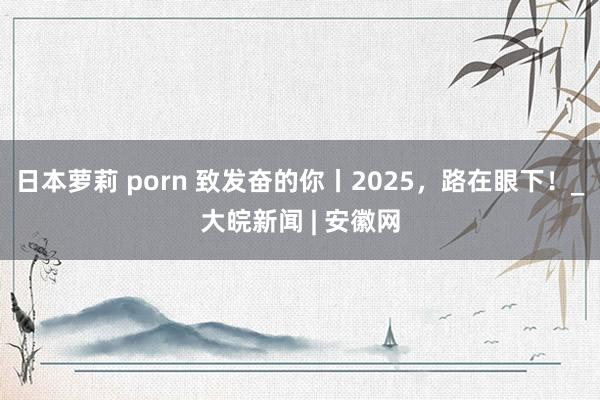 日本萝莉 porn 致发奋的你丨2025，路在眼下！_大皖新闻 | 安徽网