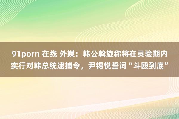 91porn 在线 外媒：韩公斡旋称将在灵验期内实行对韩总统逮捕令，尹锡悦誓词“斗殴到底”