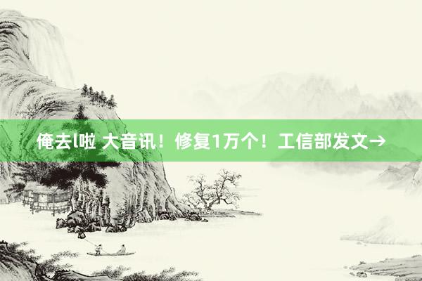 俺去l啦 大音讯！修复1万个！工信部发文→