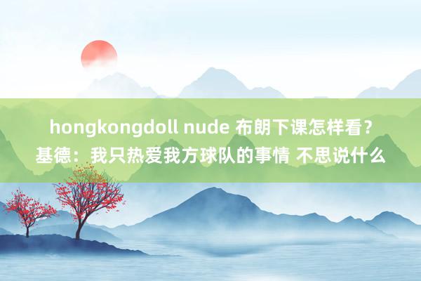 hongkongdoll nude 布朗下课怎样看？基德：我只热爱我方球队的事情 不思说什么