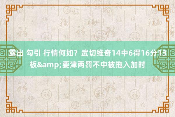 露出 勾引 行情何如？武切维奇14中6得16分13板&要津两罚不中被拖入加时