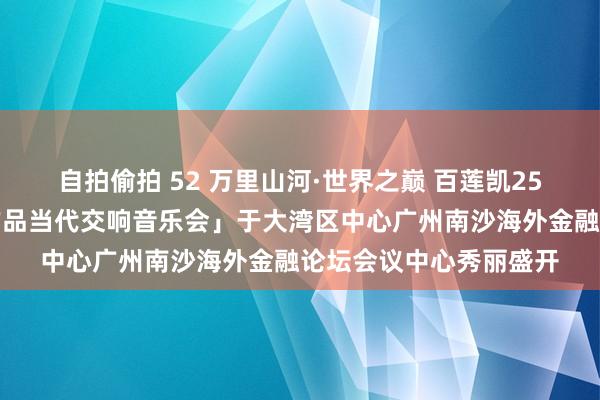 自拍偷拍 52 万里山河·世界之巅 百莲凯25周年盛典暨「石子义作品当代交响音乐会」于大湾区中心广州南沙海外金融论坛会议中心秀丽盛开