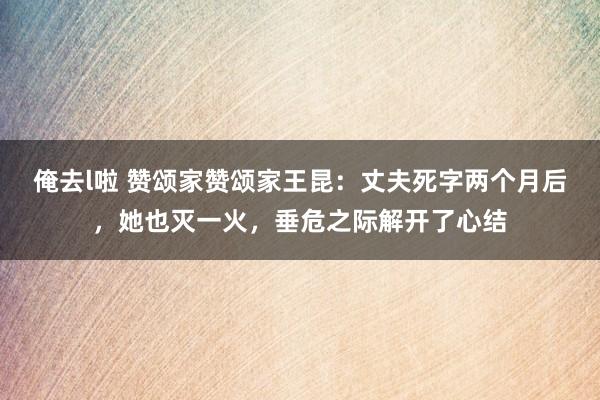 俺去l啦 赞颂家赞颂家王昆：丈夫死字两个月后，她也灭一火，垂危之际解开了心结