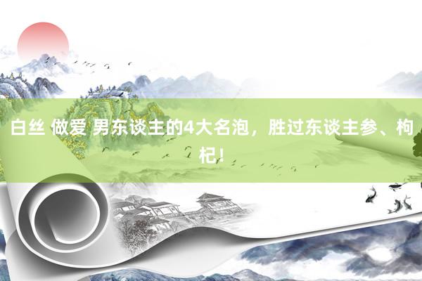 白丝 做爱 男东谈主的4大名泡，胜过东谈主参、枸杞！